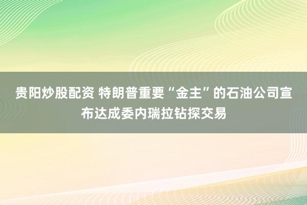 贵阳炒股配资 特朗普重要“金主”的石油公司宣布达成委内瑞拉钻探交易