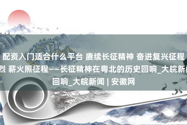 配资入门适合什么平台 赓续长征精神 奋进复兴征程|青山多忠烈 薪火照征程——长征精神在粤北的历史回响_大皖新闻 | 安徽网