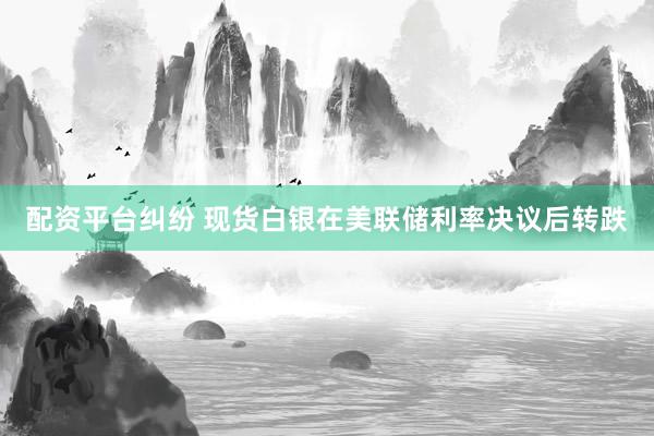 配资平台纠纷 现货白银在美联储利率决议后转跌