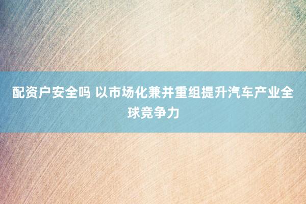配资户安全吗 以市场化兼并重组提升汽车产业全球竞争力