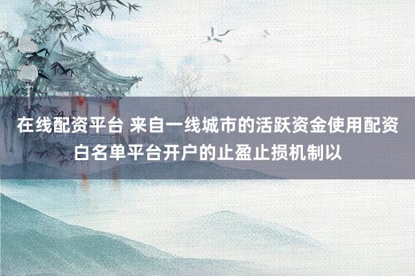 在线配资平台 来自一线城市的活跃资金使用配资白名单平台开户的止盈止损机制以
