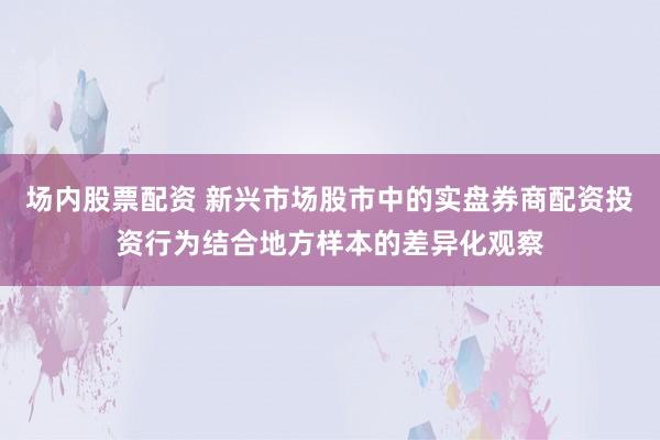 场内股票配资 新兴市场股市中的实盘券商配资投资行为结合地方样本的差异化观察
