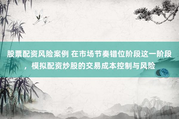 股票配资风险案例 在市场节奏错位阶段这一阶段,模拟配资炒股的交易成本控制与风险