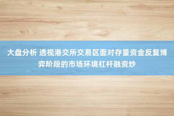 大盘分析 透视港交所交易区面对存量资金反复博弈阶段的市场环境杠杆融资炒