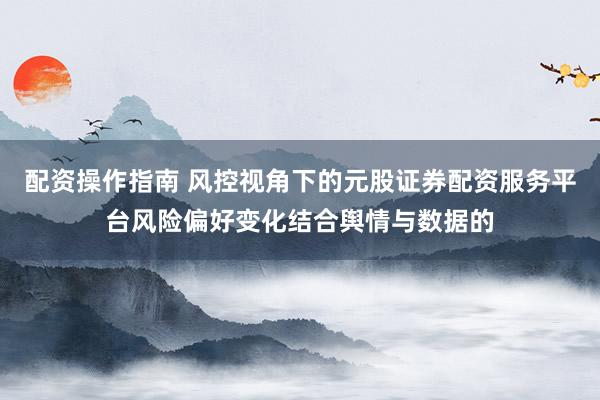 配资操作指南 风控视角下的元股证券配资服务平台风险偏好变化结合舆情与数据的