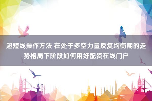 超短线操作方法 在处于多空力量反复均衡期的走势格局下阶段如何用好配资在线门户