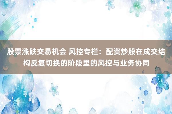 股票涨跌交易机会 风控专栏：配资炒股在成交结构反复切换的阶段里的风控与业务协同